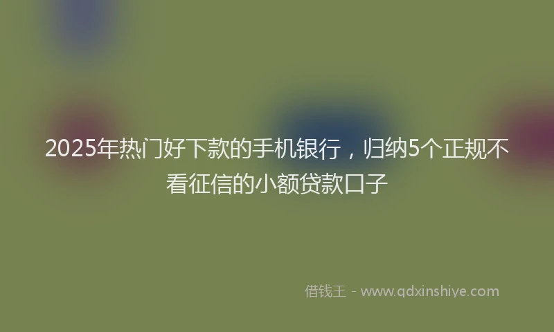2025年热门好下款的手机银行，归纳5个正规不看征信的小额贷款口子