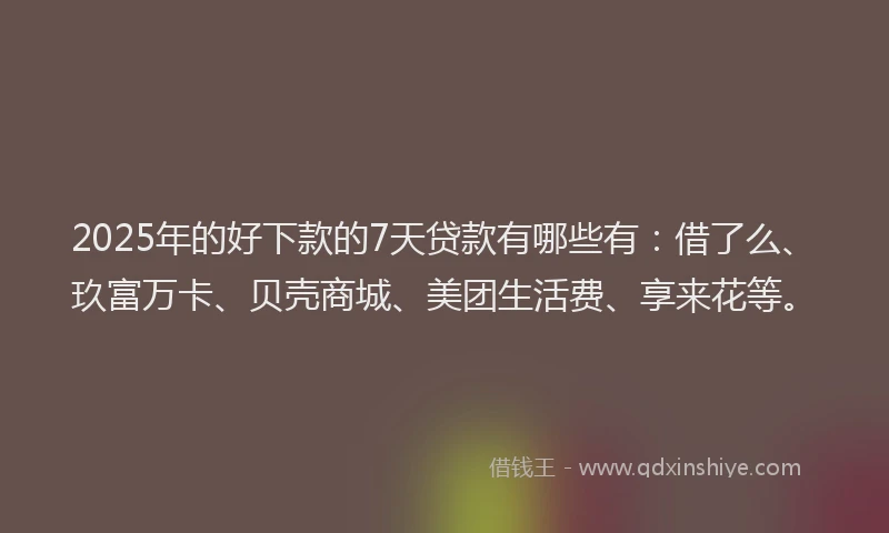 2025年的好下款的7天贷款有哪些有：借了么、玖富万卡、贝壳商城、美团生活费、享来花等。
