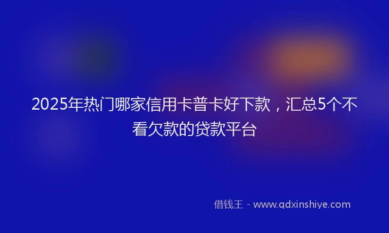 2025年热门哪家信用卡普卡好下款，汇总5个不看欠款的贷款平台