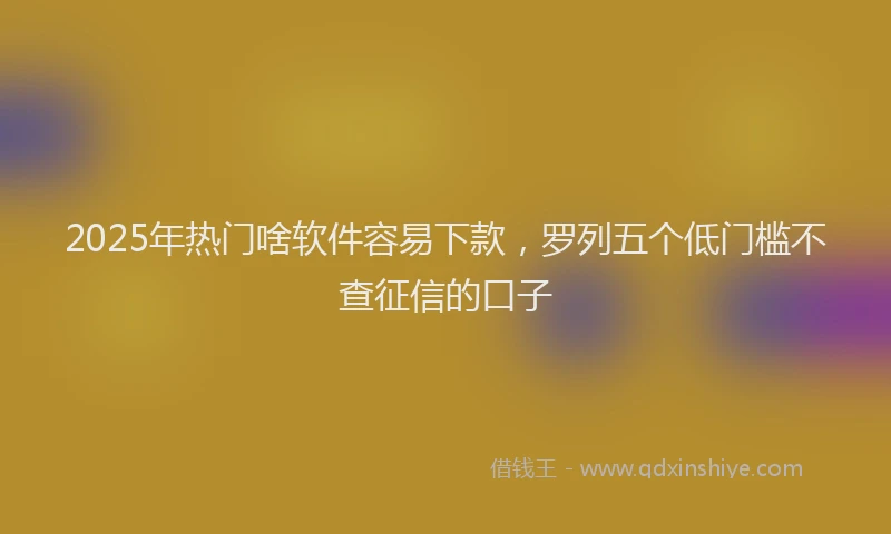 2025年热门啥软件容易下款，罗列五个低门槛不查征信的口子