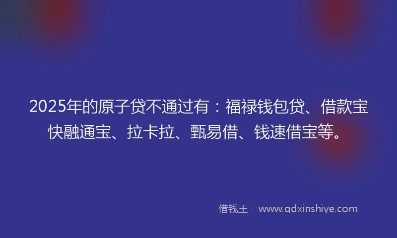 2025年的原子贷不通过有：福禄钱包贷、借款宝快融通宝、拉卡拉、甄易借、钱速借宝等。