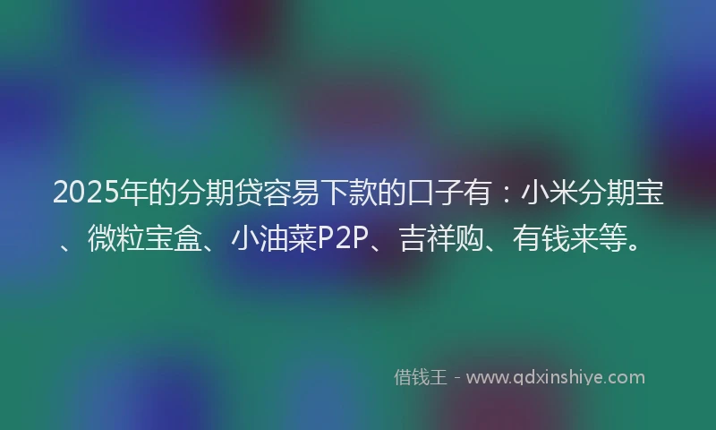 2025年的分期贷容易下款的口子有：小米分期宝、微粒宝盒、小油菜P2P、吉祥购、有钱来等。