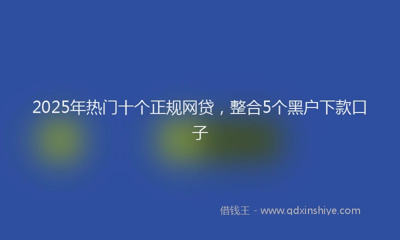 2025年热门十个正规网贷，整合5个黑户下款口子