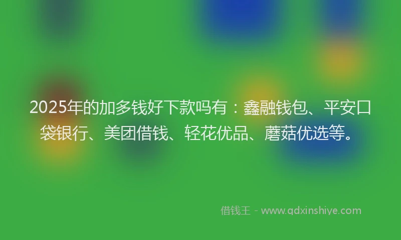 2025年的加多钱好下款吗有：鑫融钱包、平安口袋银行、美团借钱、轻花优品、蘑菇优选等。