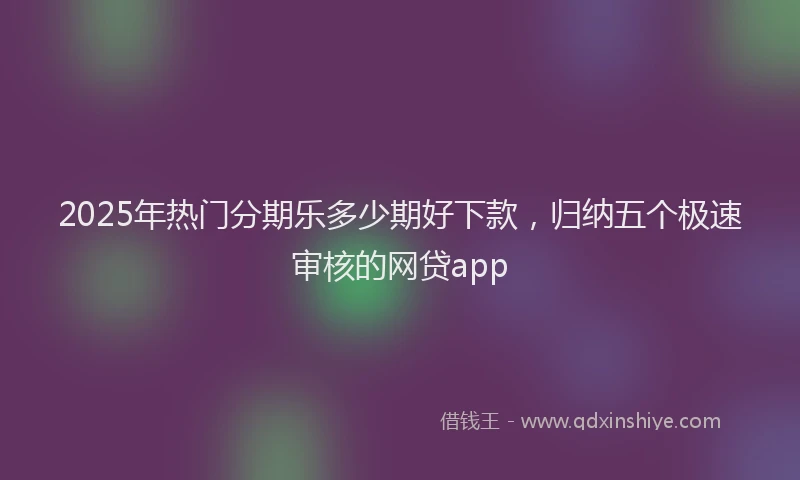 2025年热门分期乐多少期好下款，归纳五个极速审核的网贷app