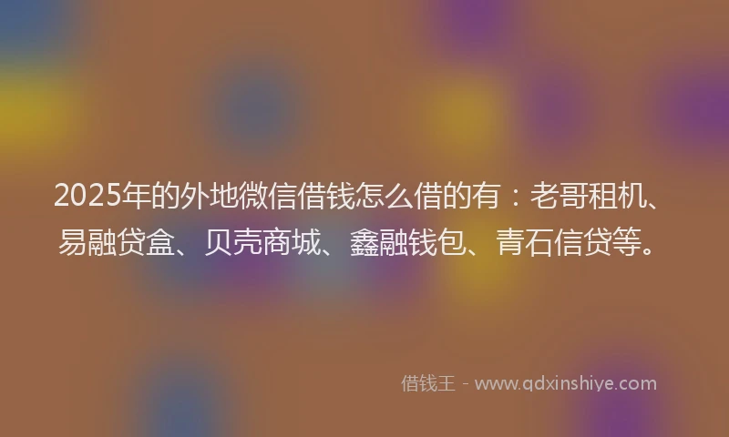 2025年的外地微信借钱怎么借的有：老哥租机、易融贷盒、贝壳商城、鑫融钱包、青石信贷等。