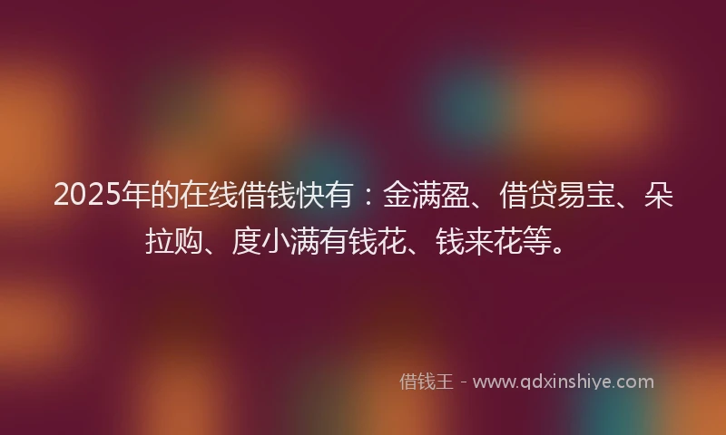 2025年的在线借钱快有：金满盈、借贷易宝、朵拉购、度小满有钱花、钱来花等。