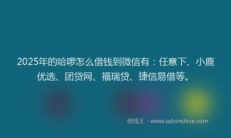 2025年的哈啰怎么借钱到微信有：任意下、小鹿优选、团贷网、福瑞贷、捷信易借等。