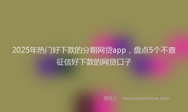 2025年热门好下款的分期网贷app，盘点5个不查征信好下款的网贷口子