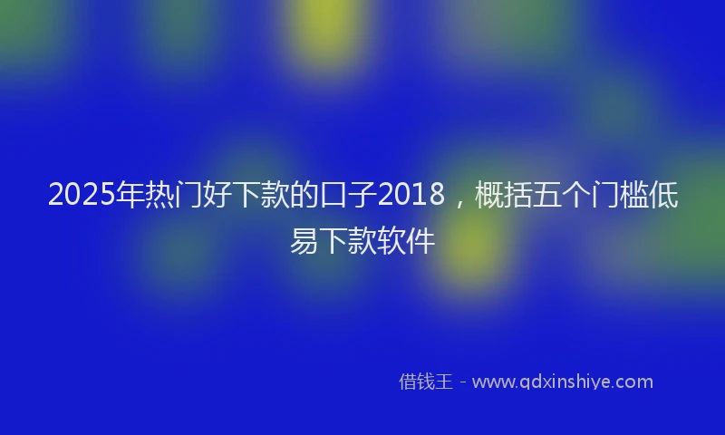 2025年热门好下款的口子2018，概括五个门槛低易下款软件