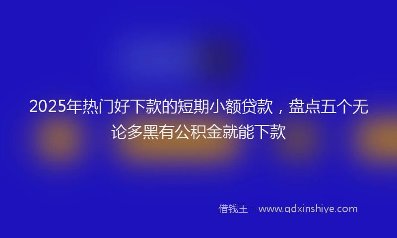 2025年热门好下款的短期小额贷款，盘点五个无论多黑有公积金就能下款