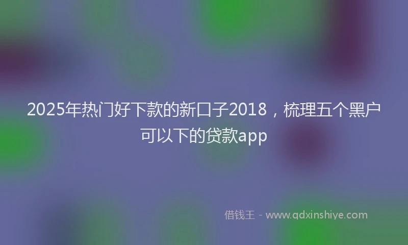 2025年热门好下款的新口子2018，梳理五个黑户可以下的贷款app