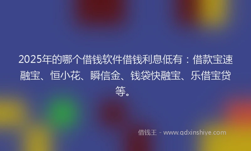 2025年的哪个借钱软件借钱利息低有：借款宝速融宝、恒小花、瞬信金、钱袋快融宝、乐借宝贷等。