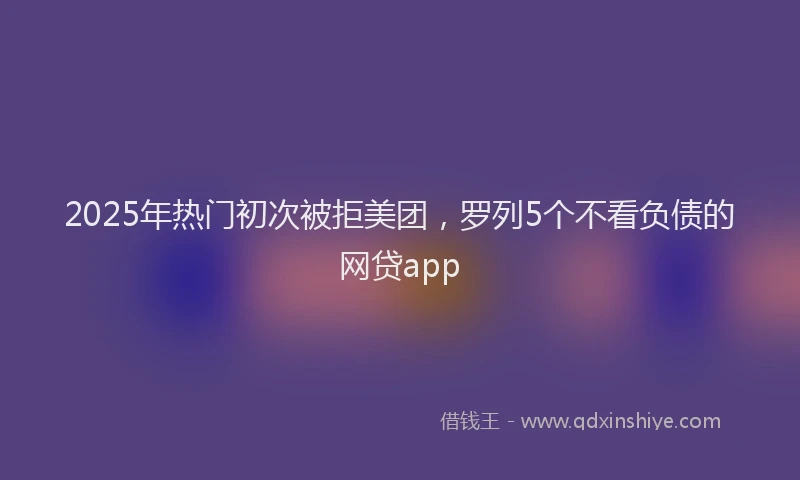 2025年热门初次被拒美团，罗列5个不看负债的网贷app