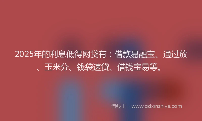 2025年的利息低得网贷有：借款易融宝、通过放、玉米分、钱袋速贷、借钱宝易等。
