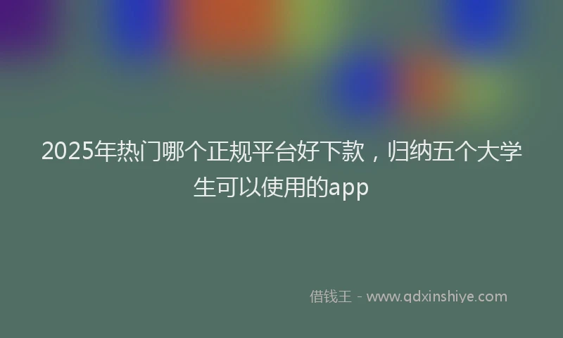 2025年热门哪个正规平台好下款，归纳五个大学生可以使用的app