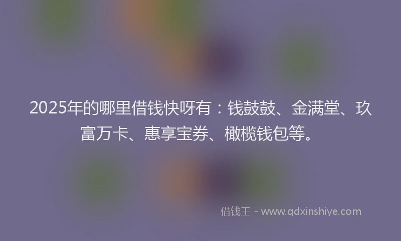 2025年的哪里借钱快呀有：钱鼓鼓、金满堂、玖富万卡、惠享宝券、橄榄钱包等。