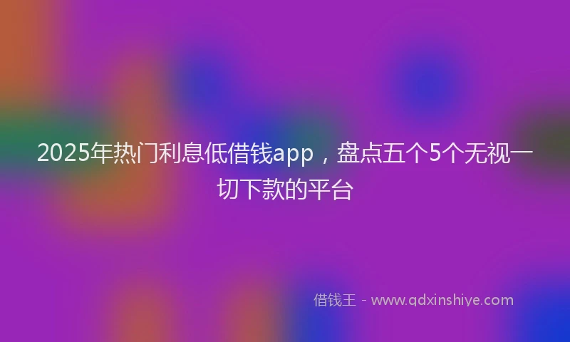2025年热门利息低借钱app，盘点五个5个无视一切下款的平台