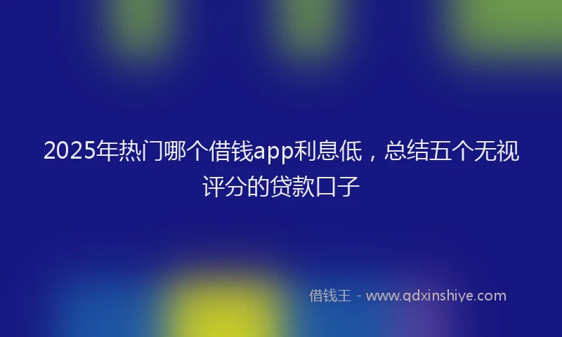 2025年热门哪个借钱app利息低，总结五个无视评分的贷款口子