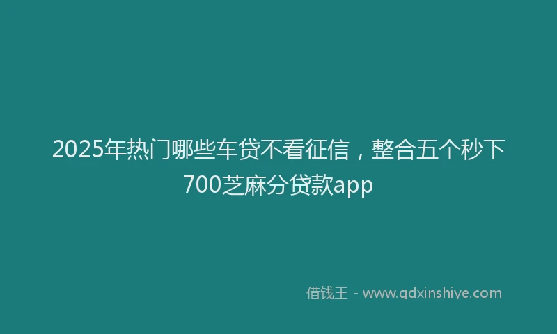 2025年热门哪些车贷不看征信，整合五个秒下700芝麻分贷款app
