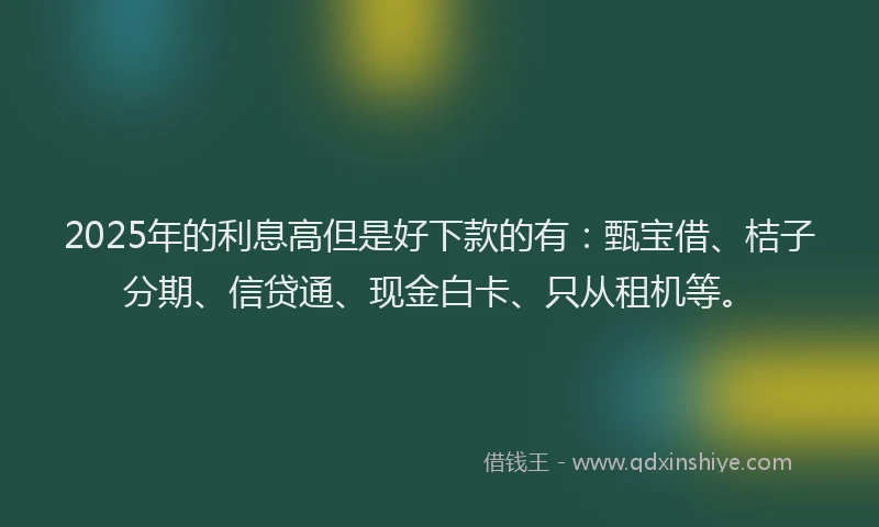 2025年的利息高但是好下款的有：甄宝借、桔子分期、信贷通、现金白卡、只从租机等。