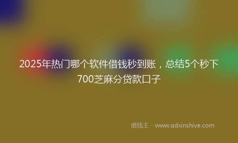 2025年热门哪个软件借钱秒到账，总结5个秒下700芝麻分贷款口子
