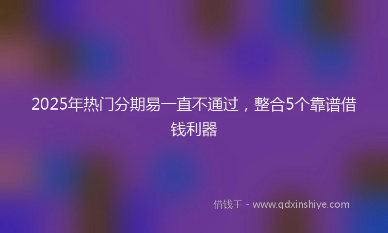 2025年热门分期易一直不通过，整合5个靠谱借钱利器