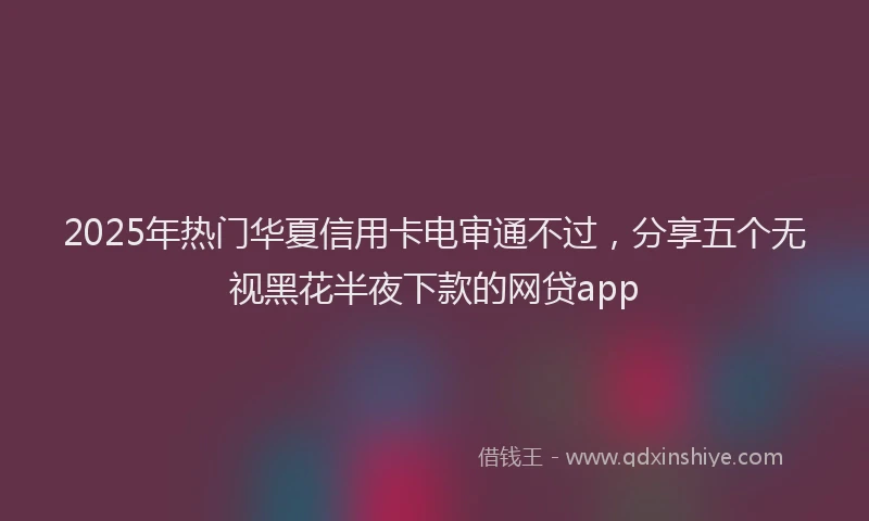 2025年热门华夏信用卡电审通不过，分享五个无视黑花半夜下款的网贷app