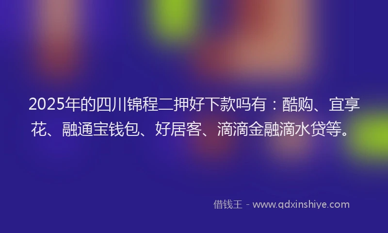 2025年的四川锦程二押好下款吗有：酷购、宜享花、融通宝钱包、好居客、滴滴金融滴水贷等。