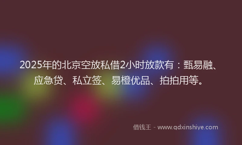 2025年的北京空放私借2小时放款有：甄易融、应急贷、私立签、易橙优品、拍拍用等。
