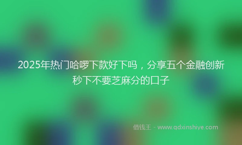 2025年热门哈啰下款好下吗，分享五个金融创新秒下不要芝麻分的口子