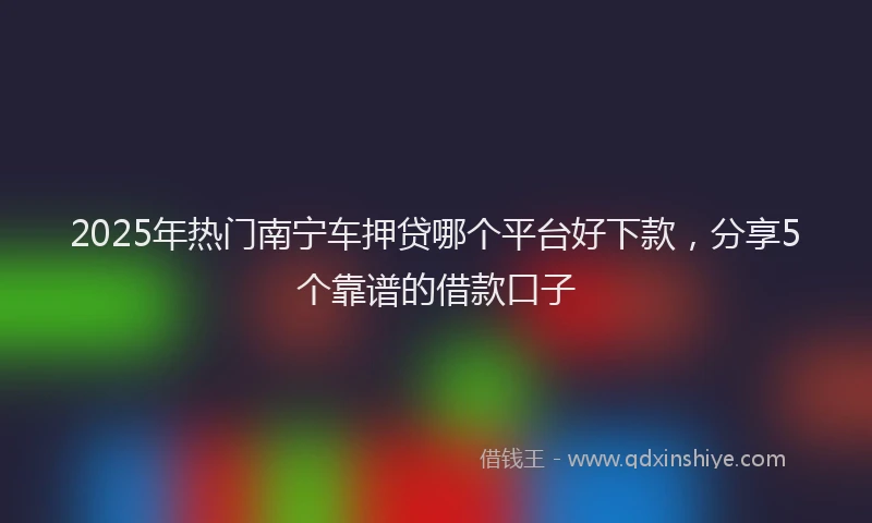 2025年热门南宁车押贷哪个平台好下款，分享5个靠谱的借款口子