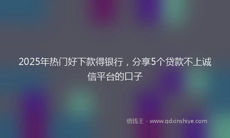 2025年热门好下款得银行，分享5个贷款不上诚信平台的口子