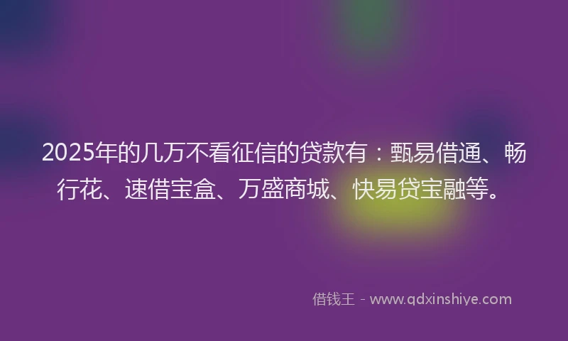 2025年的几万不看征信的贷款有：甄易借通、畅行花、速借宝盒、万盛商城、快易贷宝融等。