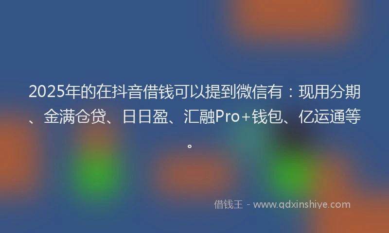 2025年的在抖音借钱可以提到微信有：现用分期、金满仓贷、日日盈、汇融Pro+钱包、亿运通等。