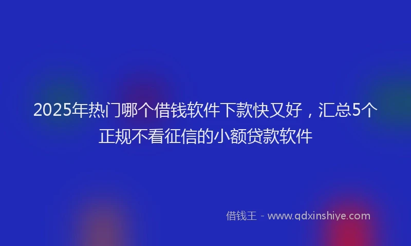 2025年热门哪个借钱软件下款快又好，汇总5个正规不看征信的小额贷款软件