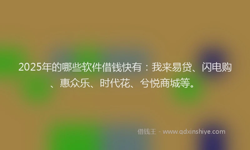 2025年的哪些软件借钱快有：我来易贷、闪电购、惠众乐、时代花、兮悦商城等。