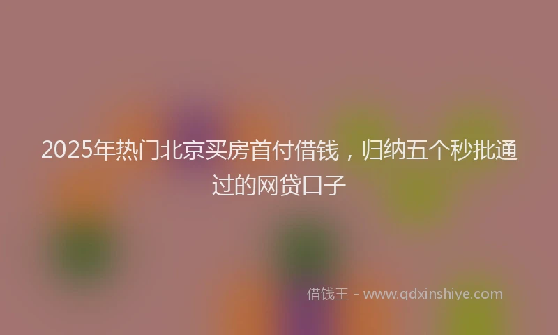 2025年热门北京买房首付借钱，归纳五个秒批通过的网贷口子