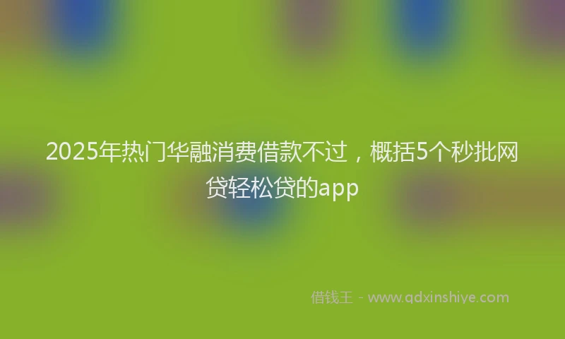 2025年热门华融消费借款不过，概括5个秒批网贷轻松贷的app