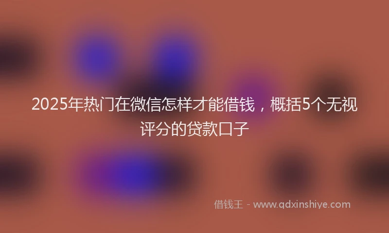 2025年热门在微信怎样才能借钱，概括5个无视评分的贷款口子