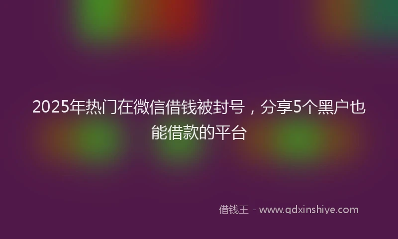 2025年热门在微信借钱被封号，分享5个黑户也能借款的平台