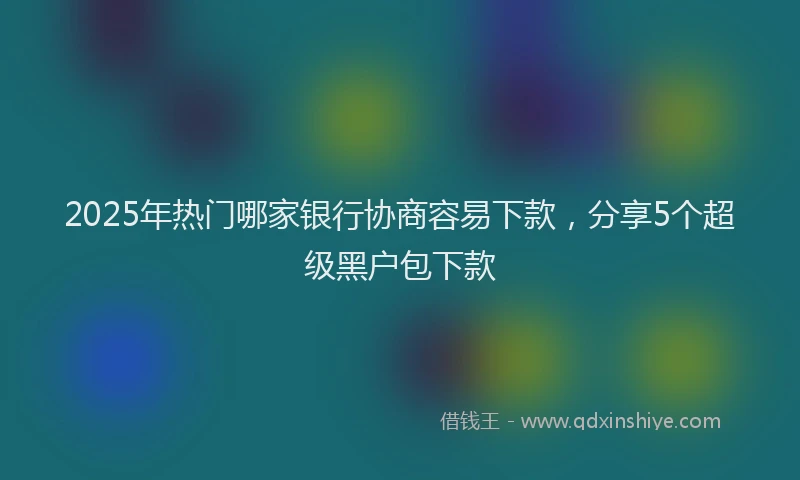 2025年热门哪家银行协商容易下款，分享5个超级黑户包下款