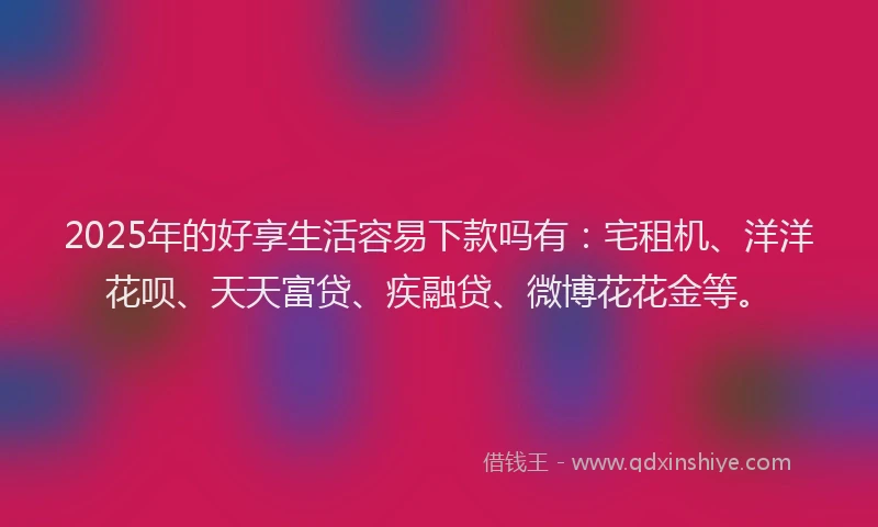 2025年的好享生活容易下款吗有：宅租机、洋洋花呗、天天富贷、疾融贷、微博花花金等。