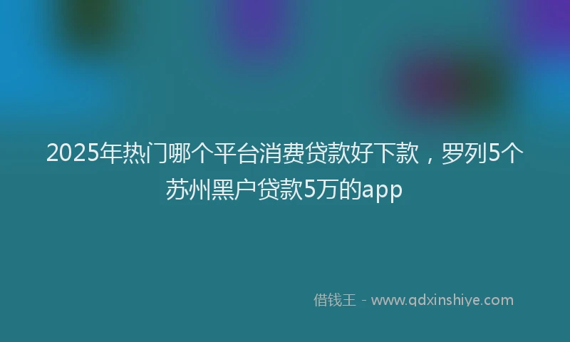 2025年热门哪个平台消费贷款好下款，罗列5个苏州黑户贷款5万的app