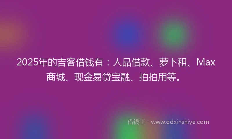 2025年的吉客借钱有：人品借款、萝卜租、Max商城、现金易贷宝融、拍拍用等。