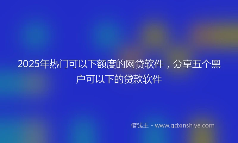 2025年热门可以下额度的网贷软件，分享五个黑户可以下的贷款软件