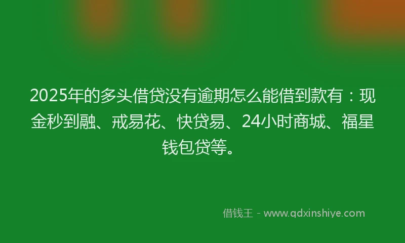 2025年的多头借贷没有逾期怎么能借到款有：现金秒到融、戒易花、快贷易、24小时商城、福星钱包贷等。