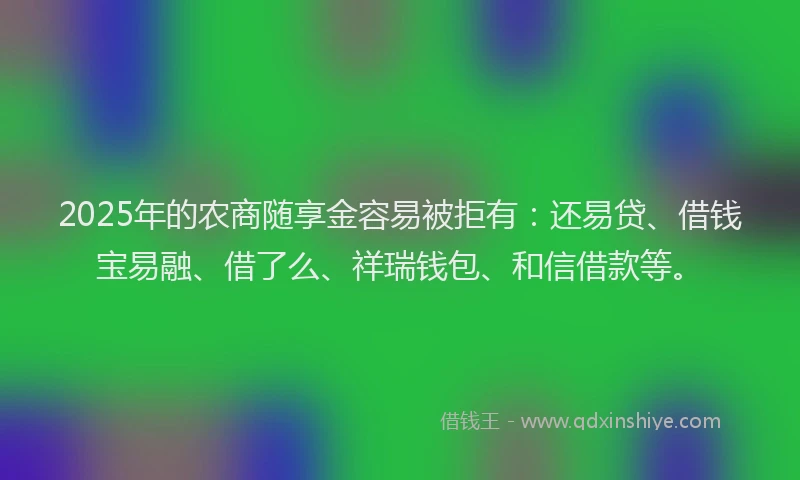 2025年的农商随享金容易被拒有：还易贷、借钱宝易融、借了么、祥瑞钱包、和信借款等。