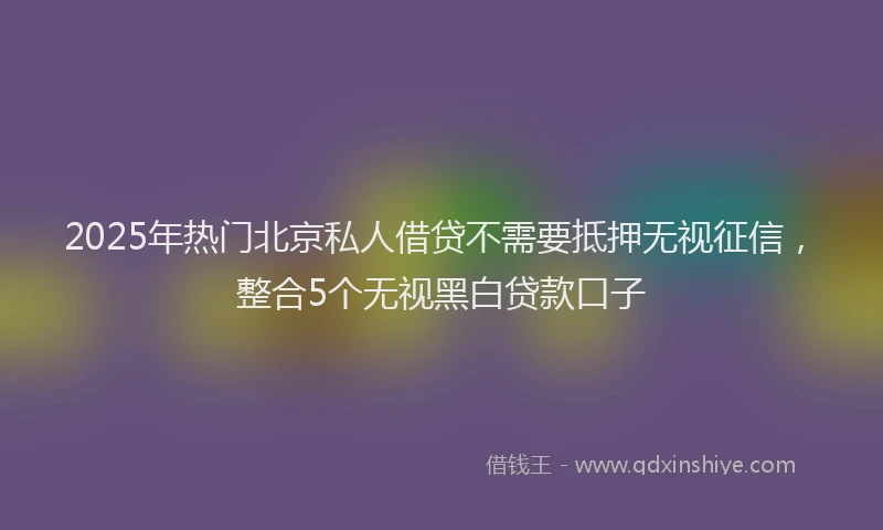 2025年热门北京私人借贷不需要抵押无视征信，整合5个无视黑白贷款口子
