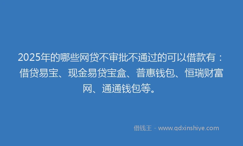 2025年的哪些网贷不审批不通过的可以借款有：借贷易宝、现金易贷宝盒、普惠钱包、恒瑞财富网、通通钱包等。